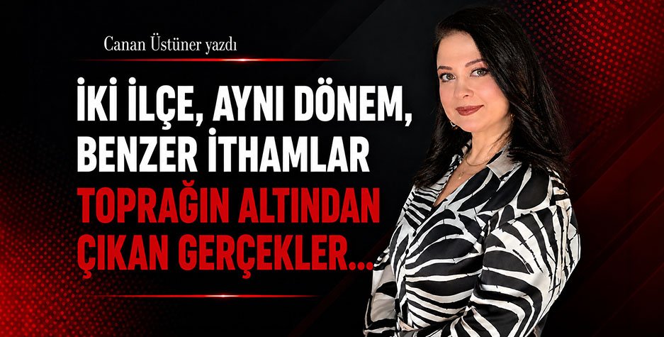 Canan Üstüner Yazdı: İki İlçe, Aynı Dönem, Benzer İthamlar Toprağın Altından Çıkan Gerçekler…