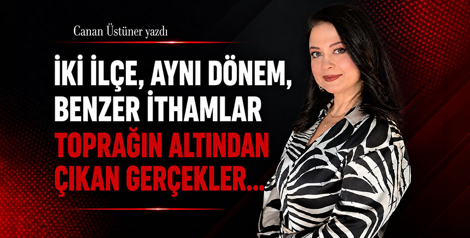 Canan Üstüner Yazdı: İki İlçe, Aynı Dönem, Benzer İthamlar Toprağın Altından Çıkan Gerçekler…